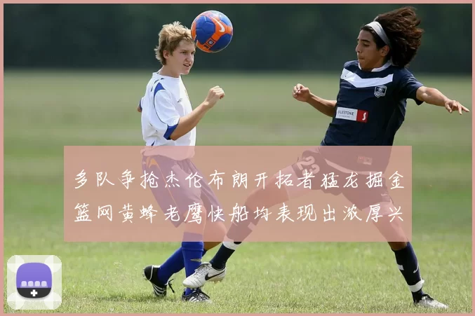 多队争抢杰伦布朗开拓者猛龙掘金篮网黄蜂老鹰快船均表现出浓厚兴趣