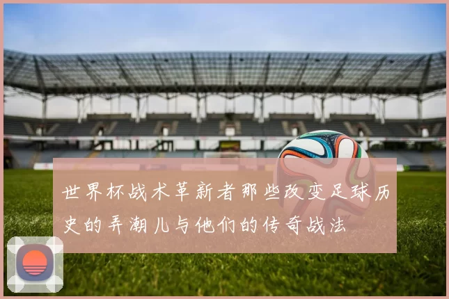 世界杯战术革新者那些改变足球历史的弄潮儿与他们的传奇战法