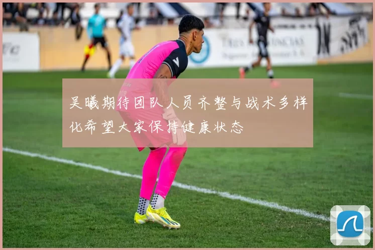吴曦期待团队人员齐整与战术多样化希望大家保持健康状态